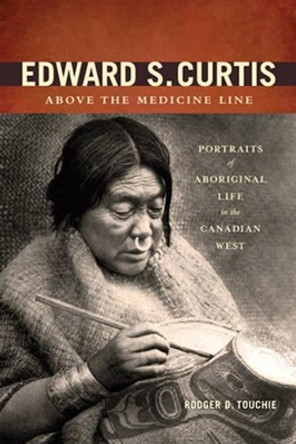 Edward S. Curtis Above the Medicine Line: Portraits of Aboriginal Life in the Canadian West by Rodger D. Touchie 9781894974868