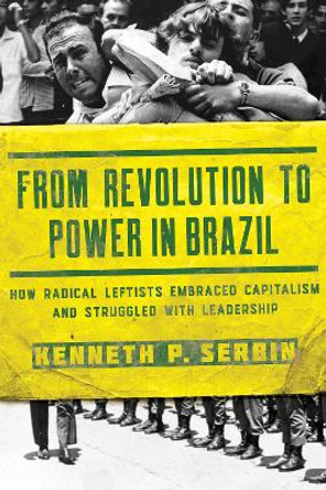 From Revolution to Power in Brazil: How Radical Leftists Embraced Capitalism and Struggled with Leadership by Kenneth P. Serbin