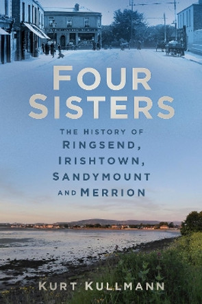 Four Sisters: The History of Ringsend, Irishtown, Sandymount and Merrion by Kurt Kullmann 9780750984355