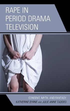 Rape in Period Drama Television: Consent, Myth, and Fantasy by Katherine Byrne 9781793625854