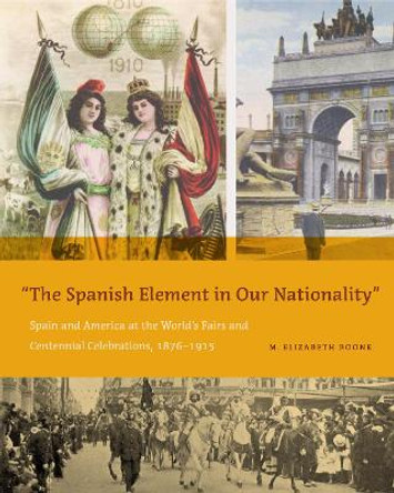 The Spanish Element in Our Nationality&quot;: Spain and America at the World's Fairs and Centennial Celebrations, 1876-1915 by M. Elizabeth Boone