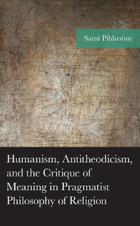 Humanism, Antitheodicism, and the Critique of Meaning in Pragmatist Philosophy of Religion by Sami Pihlström 9781666926279