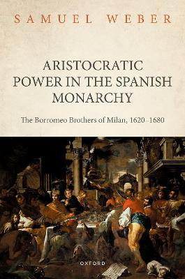 Aristocratic Power in the Spanish Monarchy: The Borromeo Brothers of Milan, 1620-1680 by Samuel Weber 9780198872597