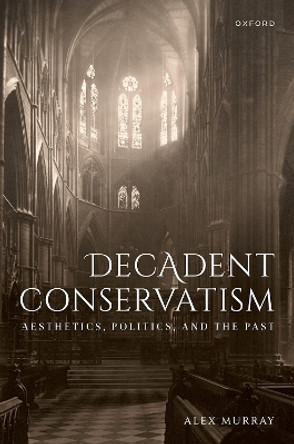 Decadent Conservatism: Aesthetics, Politics, and the Past by Dr Alex Murray 9780192858207