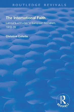 The International Faith: Labour's Attitudes to European Socialism, 1918-39 by Christine Collette 9781138345133