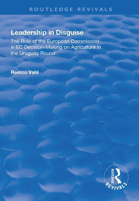 Leadership in Disguise: Role of the European Commission in EC Decision-making on Agriculture in the Uruguay Round by Remco Vahl 9781138333956