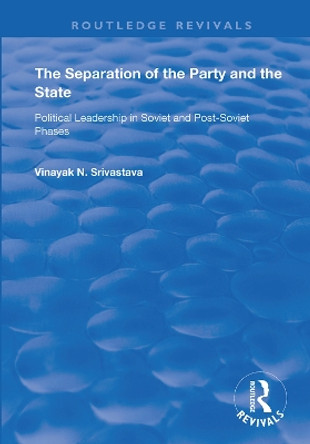 The Separation of the Party and the State: Political Leadership in Soviet and Post Soviet Phases by Vinayank N. Srivastava 9781138366466