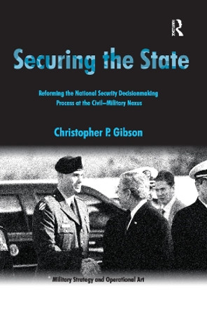 Securing the State: Reforming the National Security Decisionmaking Process at the Civil-Military Nexus by Christopher P. Gibson 9781138382824