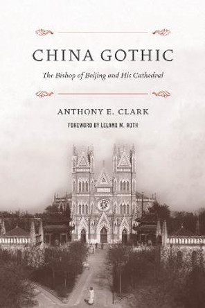 China Gothic: The Bishop of Beijing and His Cathedral by Anthony E. Clark