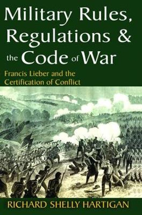 Military Rules, Regulations and the Code of War: Francis Lieber and the Certification of Conflict by Richard Shelly Hartigan 9781138528116