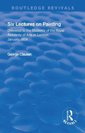 Revival: Six Lectures on Painting (1904): Delivered to the Students of the Royal Academy of Arts in London, January 1904 by George Clausen 9781138566071