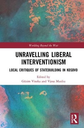 Unravelling Liberal Interventionism: Local Critiques of Statebuilding in Kosovo by Gezim Visoka 9781138579910