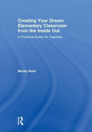 Creating Your Dream Elementary Classroom from the Inside Out: A Practical Guide for Teachers by Becky Hunt 9781138586604