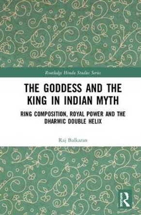 The Goddess and the King in Indian Myth: Ring Composition, Royal Power and The Dharmic Double Helix by Raj Balkaran 9781138609570