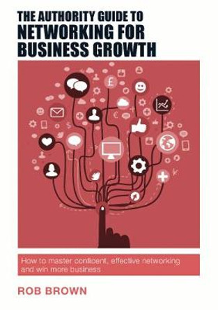 The Authority Guide to Networking for Business Growth: How to master confident, effective networking and win more business by Rob Brown