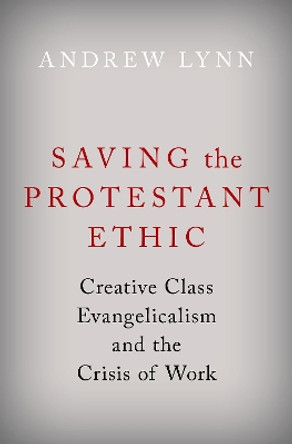 Saving the Protestant Ethic: Creative Class Evangelicalism and the Crisis of Work by Andrew Lynn 9780190066680