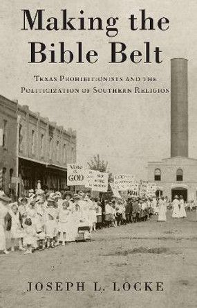 Making the Bible Belt: Texas Prohibitionists and the Politicization of Southern Religion by Joseph L. Locke 9780197532911
