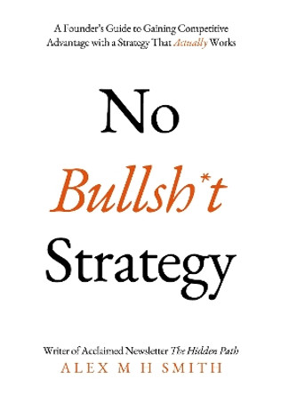 No Bullsh*t Strategy: A Founder’s Guide to Gaining Competitive Advantage with a Strategy That Actually Works by Alex M H Smith 9781803136516