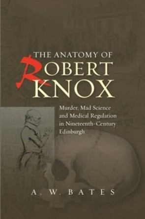 Anatomy of Robert Knox: Murder, Mad Science & Medical Regulation in Nineteenth-Century Edinburgh by A. W. Bates 9781845195618