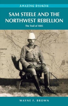 Sam Steele & the Northwest Rebellion: The Trail of 1885 by Wayne F. Brown 9781927527221