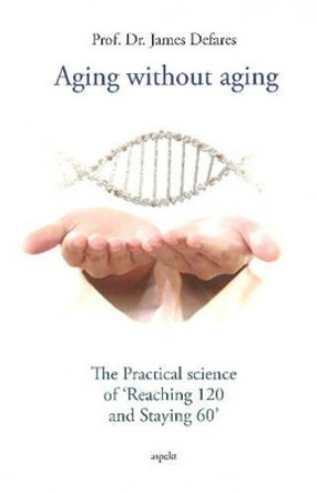 Aging Without Aging: The Practical Science of &quot;Reaching 120 & Staying 60&quot; by James Defares 9789461537331