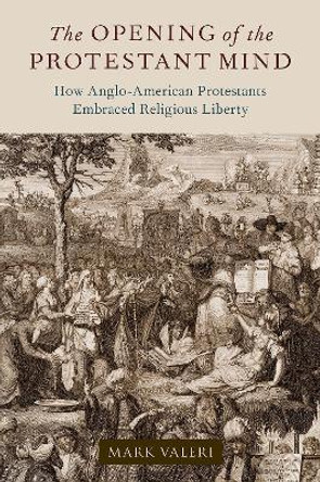 The Opening of the Protestant Mind: How Anglo-American Protestants Embraced Religious Liberty by Mark Valeri 9780197663677