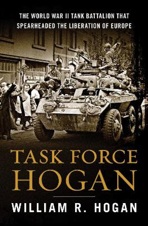 Task Force Hogan: The World War II Tank Battalion That Spearheaded the Liberation of Europe by William R. Hogan 9780063272026