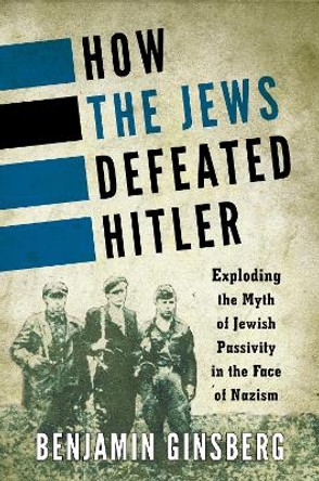 How the Jews Defeated Hitler: Exploding the Myth of Jewish Passivity in the Face of Nazism by Benjamin Ginsberg 9781442222380