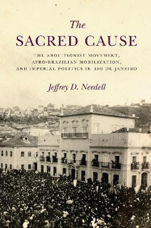 The Sacred Cause: The Abolitionist Movement, Afro-Brazilian Mobilization, and Imperial Politics in Rio de Janeiro by Jeffrey Needell 9781503609020