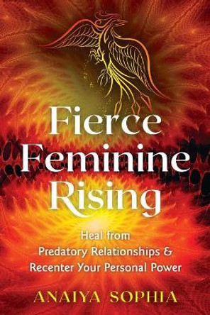 Fierce Feminine Rising: Heal from Predatory Relationships and Recenter Your Personal Power by Anaiya Sophia 9781620558591