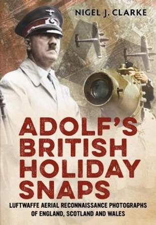 Adolf's British Holiday Snaps: Luftwaffe Aerial Reconnaissance Photographs of England, Scotland and Wal by Nigel J. Clarke 9781781551196