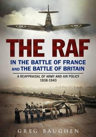 The RAF in the Battle of France and the Battle of Britain: A Reappraisal of Army and Air Policy 1938-1940 by Greg Baughen 9781781555255