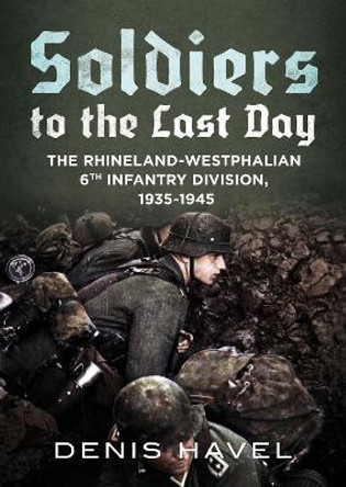 Soldiers to the Last Day: The Rhineland-Westphalian 6th Infantry Division, 1935-1945 by Denis Havel 9781781557440