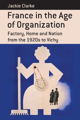 France in the Age of Organization: Factory, Home and Nation from the 1920s to Vichy Jackie Clarke 9781782380917