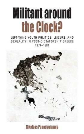 Militant Around the Clock?: Left-Wing Youth Politics, Leisure, and Sexuality in Post-Dictatorship Greece, 1974-1981 by Nikolaos Papadogiannis 9781782386445
