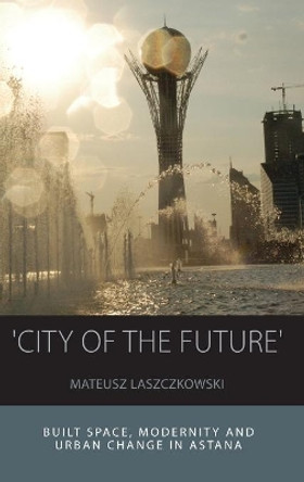 'City of the Future': Built Space, Modernity and Urban Change in Astana by Mateusz Laszczkowski 9781785332562