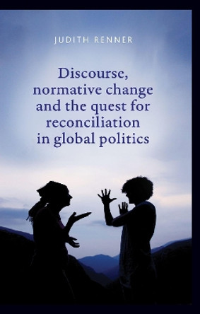 Discourse, Normative Change and the Quest for Reconciliation in Global Politics by Judith Renner 9781784993900