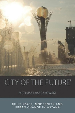 'City of the Future': Built Space, Modernity and Urban Change in Astana by Mateusz Laszczkowski 9781789200751