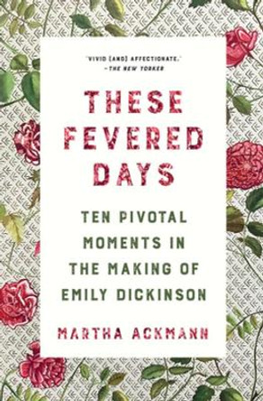 These Fevered Days: Ten Pivotal Moments in the Making of Emily Dickinson by Martha Ackmann