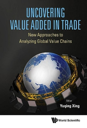 Uncovering Value Added In Trade: New Approaches To Analyzing Global Value Chains by Yuqing Xing 9789814656351