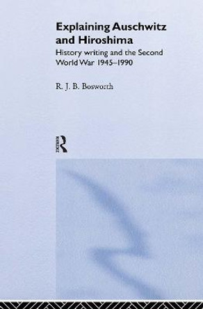 Explaining Auschwitz and Hiroshima: Historians and the Second World War, 1945-1990 by Richard  J. B. Bosworth