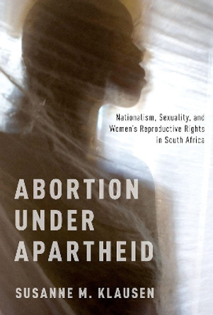 Abortion Under Apartheid: Nationalism, Sexuality, and Women's Reproductive Rights in South Africa by Susanne M. Klausen 9780190939878