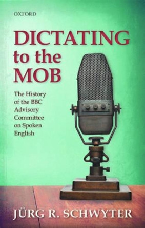 Dictating to the Mob: The History of the BBC Advisory Committee on Spoken English by Jurg Rainer Schwyter 9780198736738