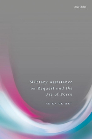 Military Assistance on Request and the Use of Force by Erika De Wet 9780198784401