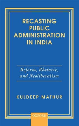 Recasting Public Administration in India: Reform, Rhetoric, and Neoliberalism by Kuldeep Mathur 9780199490356