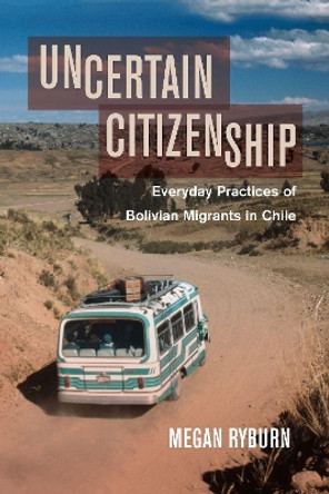 Uncertain Citizenship: Everyday Practices of Bolivian Migrants in Chile by Megan Ryburn 9780520298767