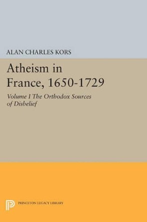 Atheism in France, 1650-1729, Volume I: The Orthodox Sources of Disbelief by Alan Charles Kors 9780691609065