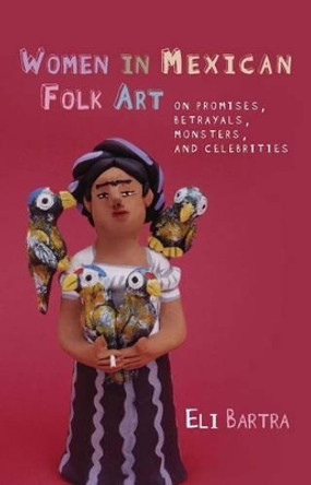 Women in Mexican Folk Art: Of Promises, Betrayals, Monsters and Celebrities by Eli Bartra 9780708323649