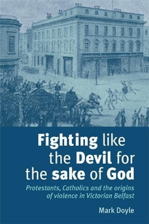 Fighting Like the Devil for the Sake of God: Protestants, Catholics and the Origins of Violence in Victorian Belfast by Mark Doyle 9780719079535