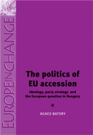 The Politics of Eu Accession: Ideology, Party Strategy and the European Question in Hungary by Agnes Batory 9780719075285